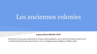 Les anciennes colonies
aujourd’hui DROM-COM.
En France il n’y a pas seulement la France métropolitaine, il y a aussi la France d’outre-mer:
10 Collectivités Territoriales d’outre-mer et 4 Départements-Régions d’Outre-Mer
 