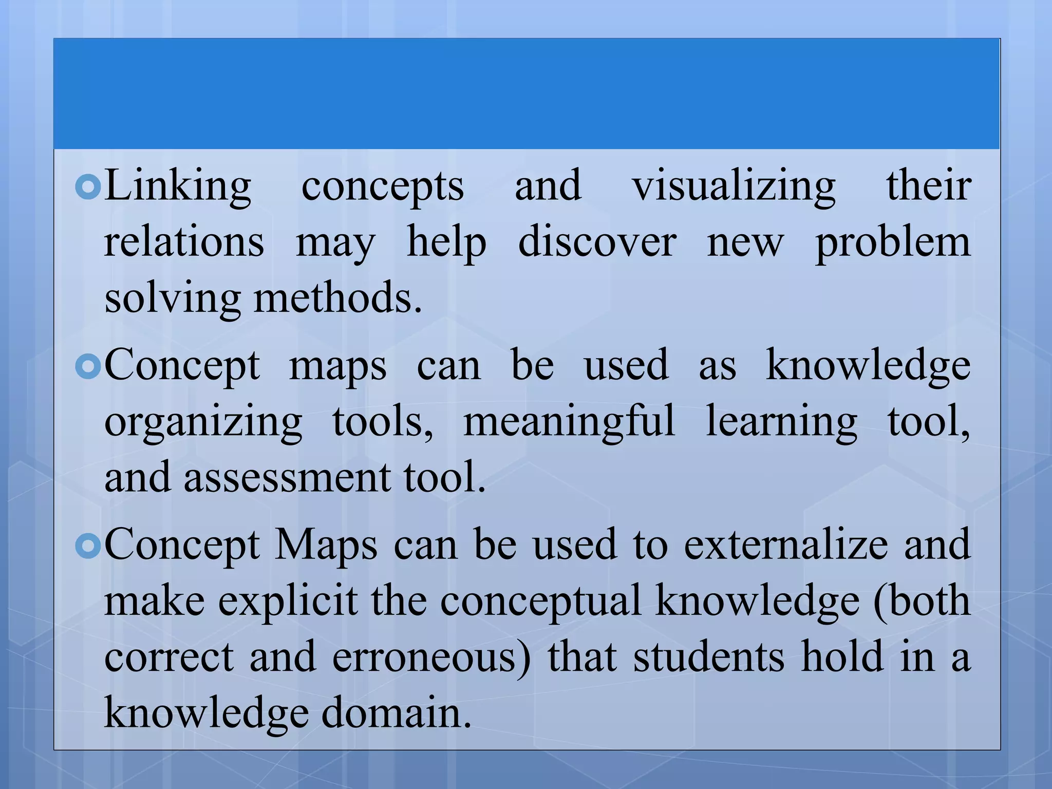 Linking concepts and visualizing their
relations may help discover new problem
solving methods.
Concept maps can be used as knowledge
organizing tools, meaningful learning tool,
and assessment tool.
Concept Maps can be used to externalize and
make explicit the conceptual knowledge (both
correct and erroneous) that students hold in a
knowledge domain.
 