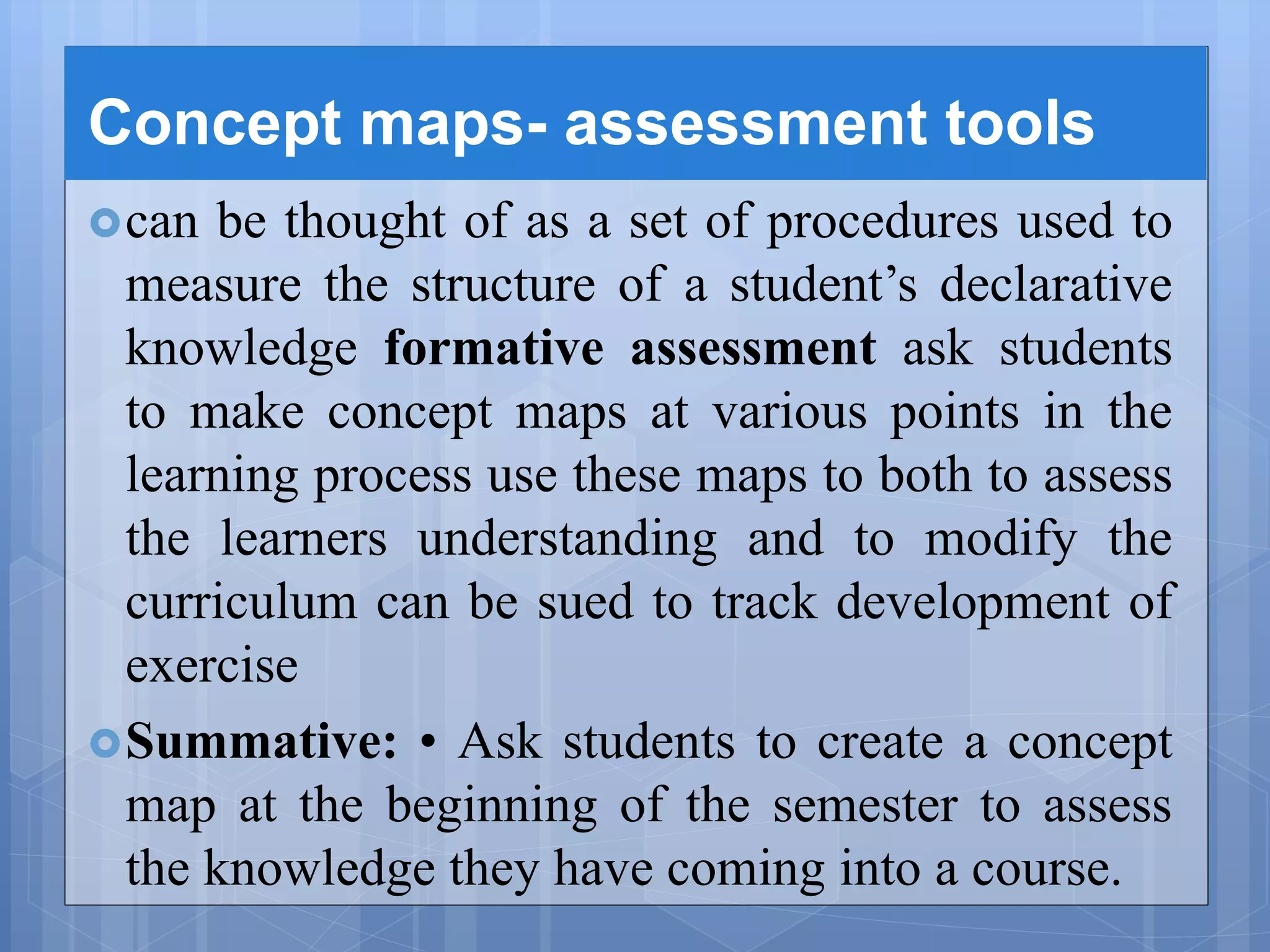 Concept maps- assessment tools
can be thought of as a set of procedures used to
measure the structure of a student’s declarative
knowledge formative assessment ask students
to make concept maps at various points in the
learning process use these maps to both to assess
the learners understanding and to modify the
curriculum can be sued to track development of
exercise
Summative: • Ask students to create a concept
map at the beginning of the semester to assess
the knowledge they have coming into a course.
 
