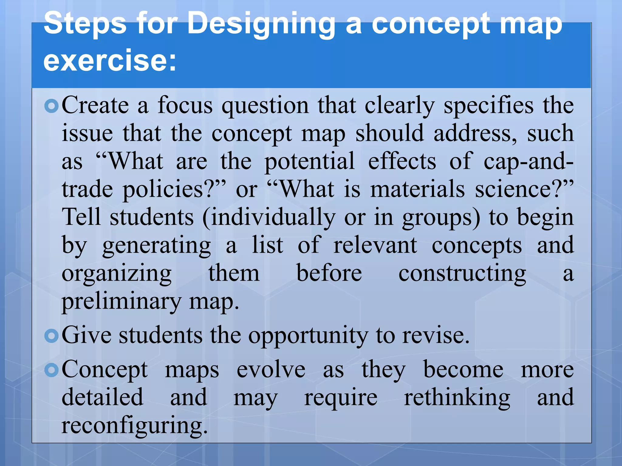 Steps for Designing a concept map
exercise:
Create a focus question that clearly specifies the
issue that the concept map should address, such
as “What are the potential effects of cap-and-
trade policies?” or “What is materials science?”
Tell students (individually or in groups) to begin
by generating a list of relevant concepts and
organizing them before constructing a
preliminary map.
Give students the opportunity to revise.
Concept maps evolve as they become more
detailed and may require rethinking and
reconfiguring.
 