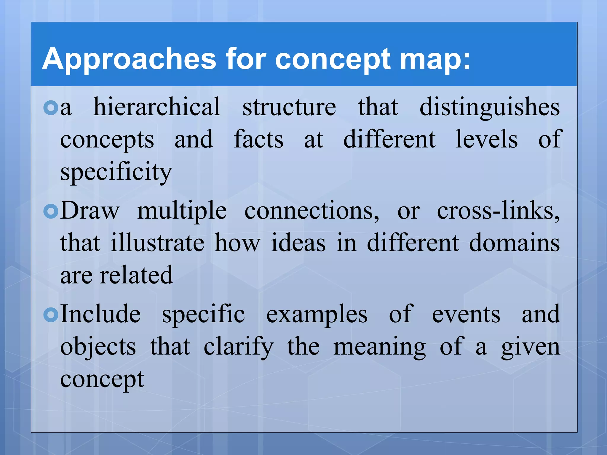 Approaches for concept map:
a hierarchical structure that distinguishes
concepts and facts at different levels of
specificity
Draw multiple connections, or cross-links,
that illustrate how ideas in different domains
are related
Include specific examples of events and
objects that clarify the meaning of a given
concept
 