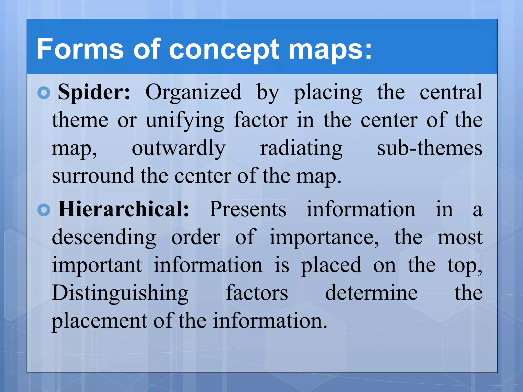 Forms of concept maps:
 Spider: Organized by placing the central
theme or unifying factor in the center of the
map, outwardly radiating sub-themes
surround the center of the map.
 Hierarchical: Presents information in a
descending order of importance, the most
important information is placed on the top,
Distinguishing factors determine the
placement of the information.
 