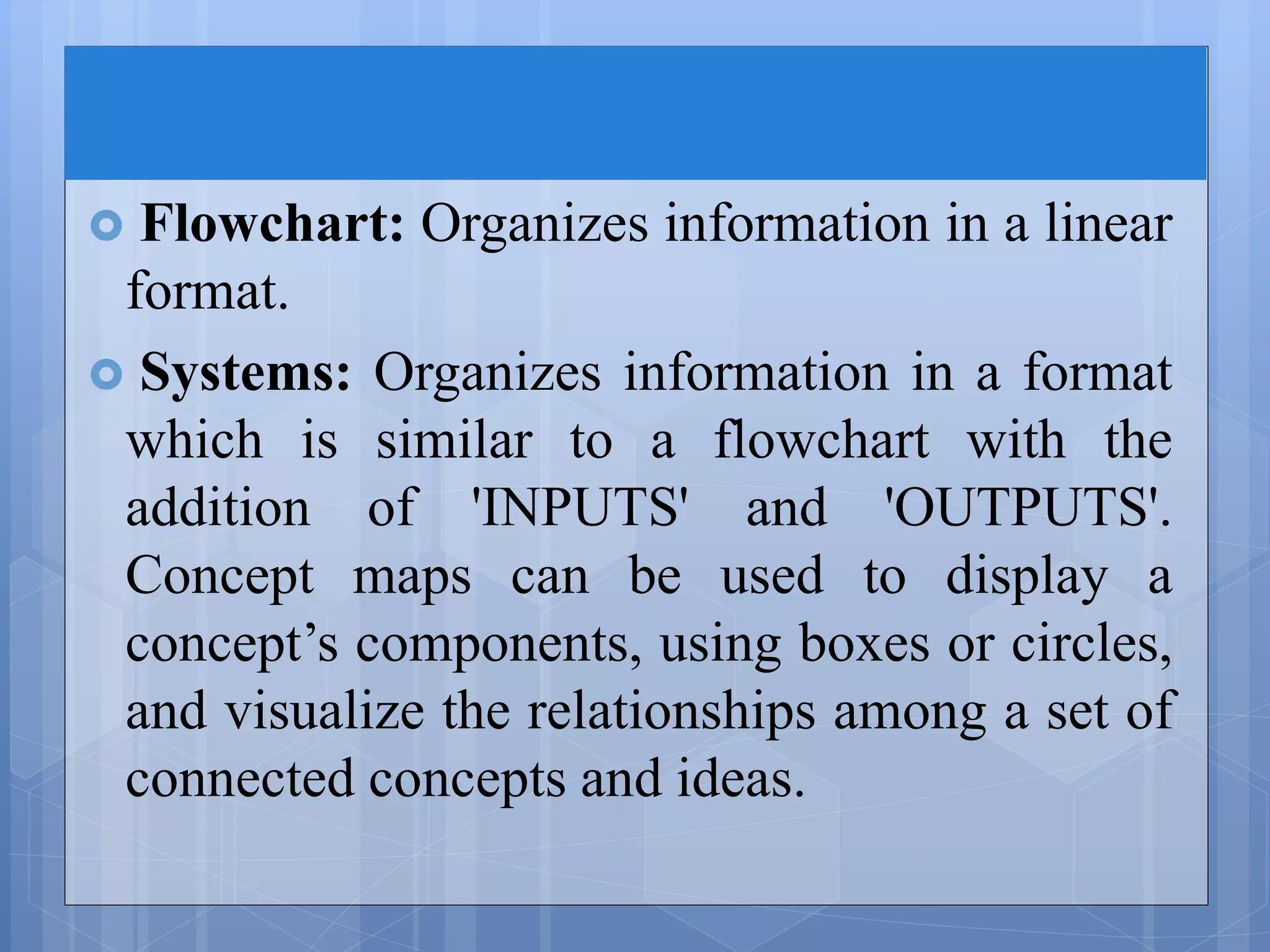  Flowchart: Organizes information in a linear
format.
 Systems: Organizes information in a format
which is similar to a flowchart with the
addition of 'INPUTS' and 'OUTPUTS'.
Concept maps can be used to display a
concept’s components, using boxes or circles,
and visualize the relationships among a set of
connected concepts and ideas.
 