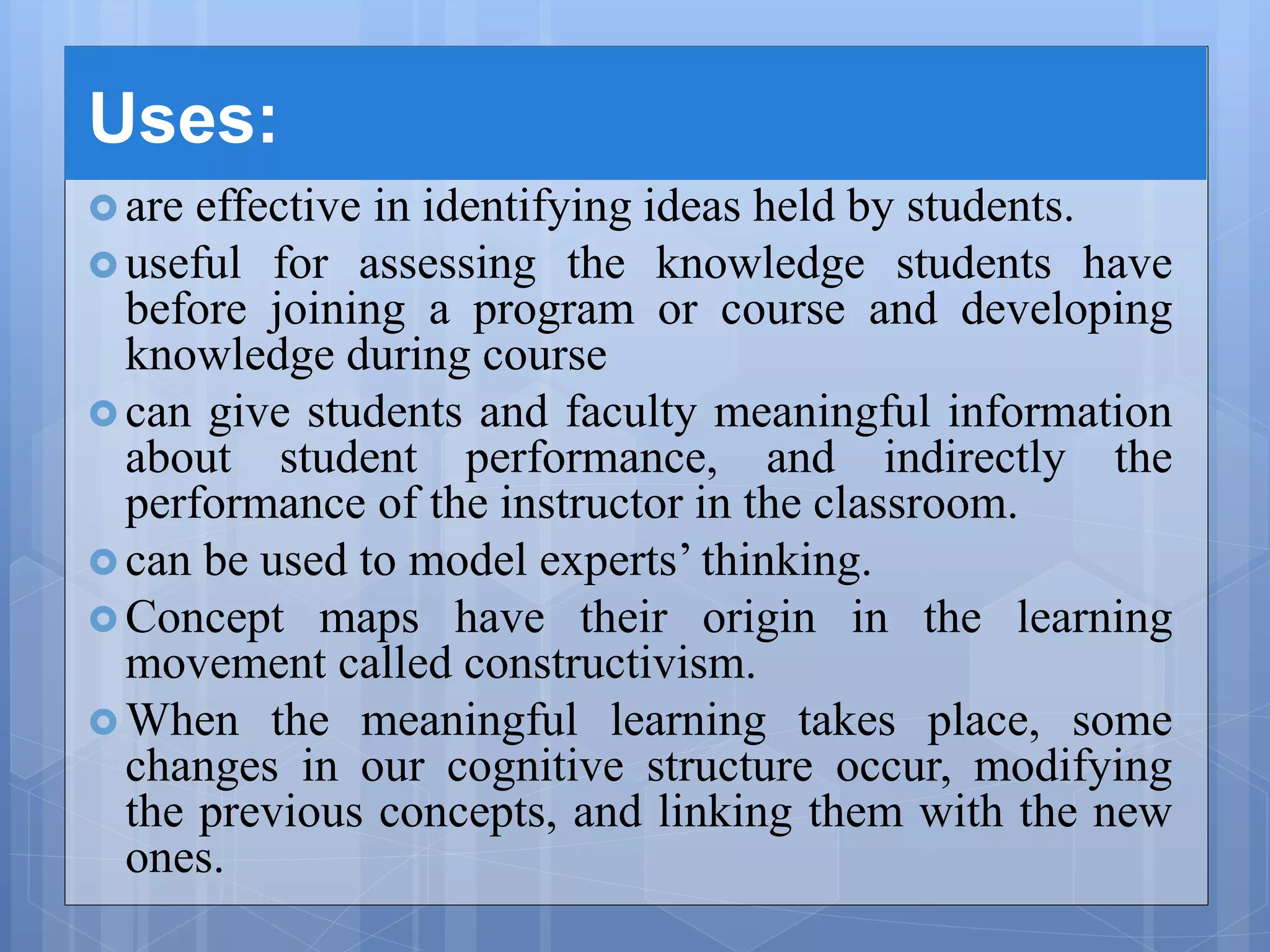 Uses:
 are effective in identifying ideas held by students.
 useful for assessing the knowledge students have
before joining a program or course and developing
knowledge during course
 can give students and faculty meaningful information
about student performance, and indirectly the
performance of the instructor in the classroom.
 can be used to model experts’ thinking.
 Concept maps have their origin in the learning
movement called constructivism.
 When the meaningful learning takes place, some
changes in our cognitive structure occur, modifying
the previous concepts, and linking them with the new
ones.
 