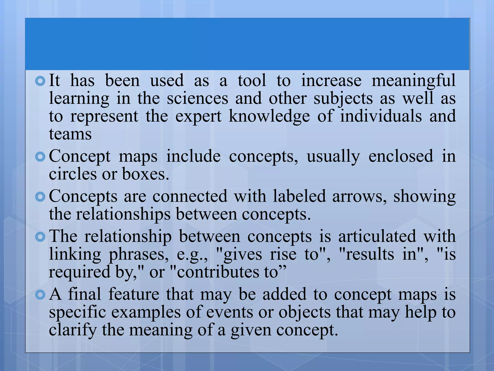  It has been used as a tool to increase meaningful
learning in the sciences and other subjects as well as
to represent the expert knowledge of individuals and
teams
 Concept maps include concepts, usually enclosed in
circles or boxes.
 Concepts are connected with labeled arrows, showing
the relationships between concepts.
 The relationship between concepts is articulated with
linking phrases, e.g., "gives rise to", "results in", "is
required by," or "contributes to”
 A final feature that may be added to concept maps is
specific examples of events or objects that may help to
clarify the meaning of a given concept.
 