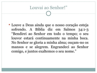 Louvai ao Senhor!”


 Louve a Deus ainda que o nosso coração esteja
 sofrendo. A Bíblia diz em Salmos 34:1-3
 “Bendirei ao Senhor em todo o tempo; o seu
 louvor estará continuamente na minha boca.
 No Senhor se gloria a minha alma; ouçam-no os
 mansos e se alegrem. Engrandeci ao Senhor
 comigo, e juntos exaltemos o seu nome.”
 
