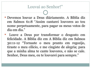 Louvai ao Senhor!”

 Devemos louvar a Deus diáriamente. A Bíblia diz
 em Salmos 61:8 “Assim cantarei louvores ao teu
 nome perpetuamente, para pagar os meus votos de
 dia em dia.”
 Louve a Deus por transformar o desgosto em
 felicidade. A Bíblia diz em A Bíblia diz em Salmos
 30:11-12 “Tornaste o meu pranto em regozijo,
 tiraste o meu cilício, e me cingiste de alegria; para
 que a minha alma te cante louvores, e não se cale.
 Senhor, Deus meu, eu te louvarei para sempre.”
 