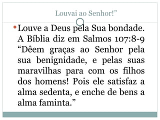 Louvai ao Senhor!”
 Louve a Deus pela Sua bondade.
 A Bíblia diz em Salmos 107:8-9
 “Dêem graças ao Senhor pela
 sua benignidade, e pelas suas
 maravilhas para com os filhos
 dos homens! Pois ele satisfaz a
 alma sedenta, e enche de bens a
 alma faminta.”
 