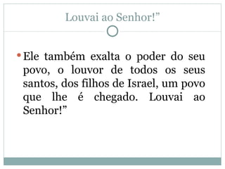 Louvai ao Senhor!”


 Ele também exalta o poder do seu
 povo, o louvor de todos os seus
 santos, dos filhos de Israel, um povo
 que lhe é chegado. Louvai ao
 Senhor!”
 