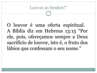 Louvai ao Senhor!”


O louvor é uma oferta espiritual.
A Bíblia diz em Hebreus 13:15 “Por
ele, pois, ofereçamos sempre a Deus
sacrifício de louvor, isto é, o fruto dos
lábios que confessam o seu nome.”
 