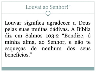 Louvai ao Senhor!”

Louvar significa agradecer a Deus
pelas suas muitas dádivas. A Bíblia
diz em Salmos 103:2 “Bendize, ó
minha alma, ao Senhor, e não te
esqueças de nenhum dos seus
benefícios.”
 