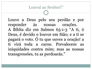 Louvai ao Senhor!”


Louve a Deus pelo seu perdão e por
responder    às     nossas    orações.
A Bíblia diz em Salmos 65:1-3 “A ti, ó
Deus, é devido o louvor em Sião; e a ti se
pagará o voto. Ó tu que ouves a oração! a
ti virá toda a carne. Prevalecem as
iniquidades contra mim; mas as nossas
transgressões, tu as perdoarás.”
 