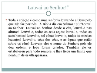 Louvai ao Senhor!”

 Toda a criação é como uma sinfonia louvando a Deus pelo
 que Ele faz por nós . A Bíblia diz em Salmos 148 “Louvai
 ao Senhor! Louvai ao Senhor desde o céu, louvai-o nas
 alturas! Louvai-o, todos os seus anjos; louvai-o, todas as
 suas hostes! Louvai-o, sol e lua; louvai-o, todas as estrelas
 luzentes! Louvai-o, céus dos céus, e as águas que estão
 sobre os céus! Louvem eles o nome do Senhor; pois ele
 deu ordem, e logo foram criados. Também ele os
 estabeleceu para todo sempre; e lhes fixou um limite que
 nenhum deles ultrapassará.
 