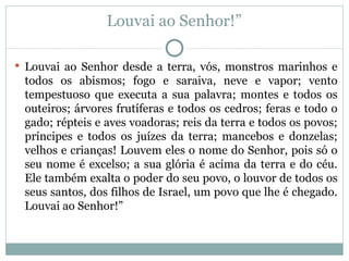 Louvai ao Senhor!”

 Louvai ao Senhor desde a terra, vós, monstros marinhos e
 todos os abismos; fogo e saraiva, neve e vapor; vento
 tempestuoso que executa a sua palavra; montes e todos os
 outeiros; árvores frutíferas e todos os cedros; feras e todo o
 gado; répteis e aves voadoras; reis da terra e todos os povos;
 príncipes e todos os juízes da terra; mancebos e donzelas;
 velhos e crianças! Louvem eles o nome do Senhor, pois só o
 seu nome é excelso; a sua glória é acima da terra e do céu.
 Ele também exalta o poder do seu povo, o louvor de todos os
 seus santos, dos filhos de Israel, um povo que lhe é chegado.
 Louvai ao Senhor!”
 