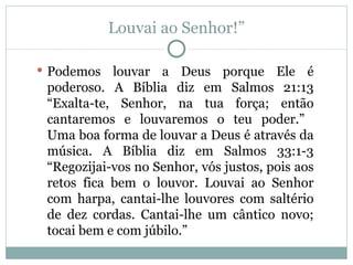 Louvai ao Senhor!”

 Podemos   louvar a Deus porque Ele é
 poderoso. A Bíblia diz em Salmos 21:13
 “Exalta-te, Senhor, na tua força; então
 cantaremos e louvaremos o teu poder.”
 Uma boa forma de louvar a Deus é através da
 música. A Bíblia diz em Salmos 33:1-3
 “Regozijai-vos no Senhor, vós justos, pois aos
 retos fica bem o louvor. Louvai ao Senhor
 com harpa, cantai-lhe louvores com saltério
 de dez cordas. Cantai-lhe um cântico novo;
 tocai bem e com júbilo.”
 