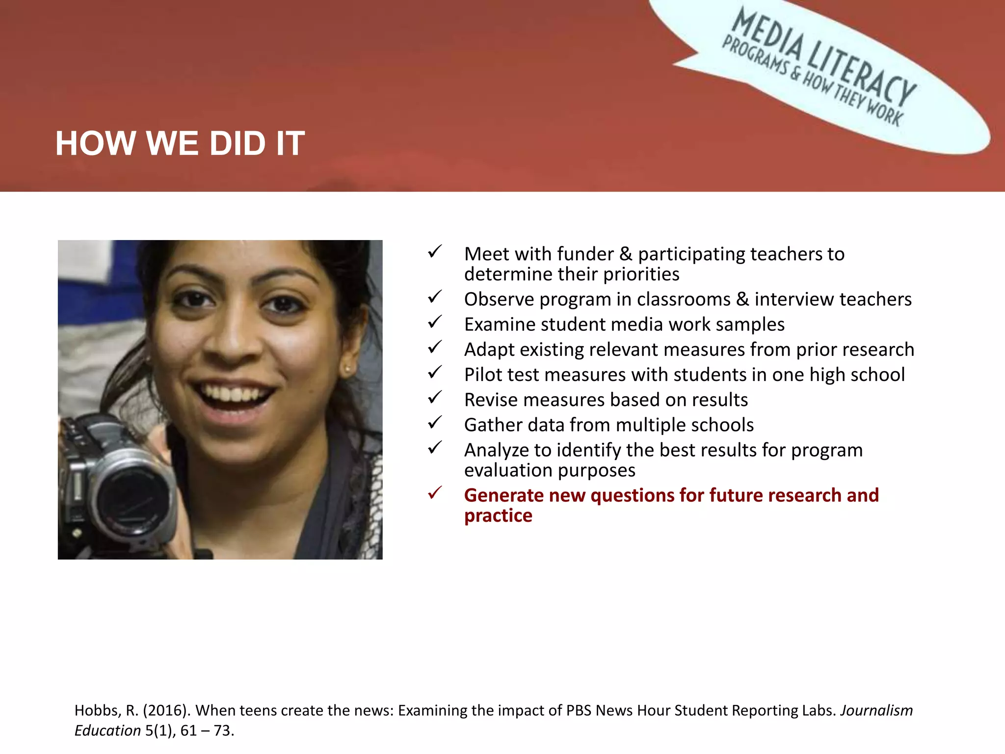 Developing and Validating Measures
 Meet with funder & participating teachers to
determine their priorities
 Observe program in classrooms & interview teachers
 Examine student media work samples
 Adapt existing relevant measures from prior research
 Pilot test measures with students in one high school
 Revise measures based on results
 Gather data from multiple schools
 Analyze to identify the best results for program
evaluation purposes
 Generate new questions for future research and
practice
HOW WE DID IT
Hobbs, R. (2016). When teens create the news: Examining the impact of PBS News Hour Student Reporting Labs. Journalism
Education 5(1), 61 – 73.
 