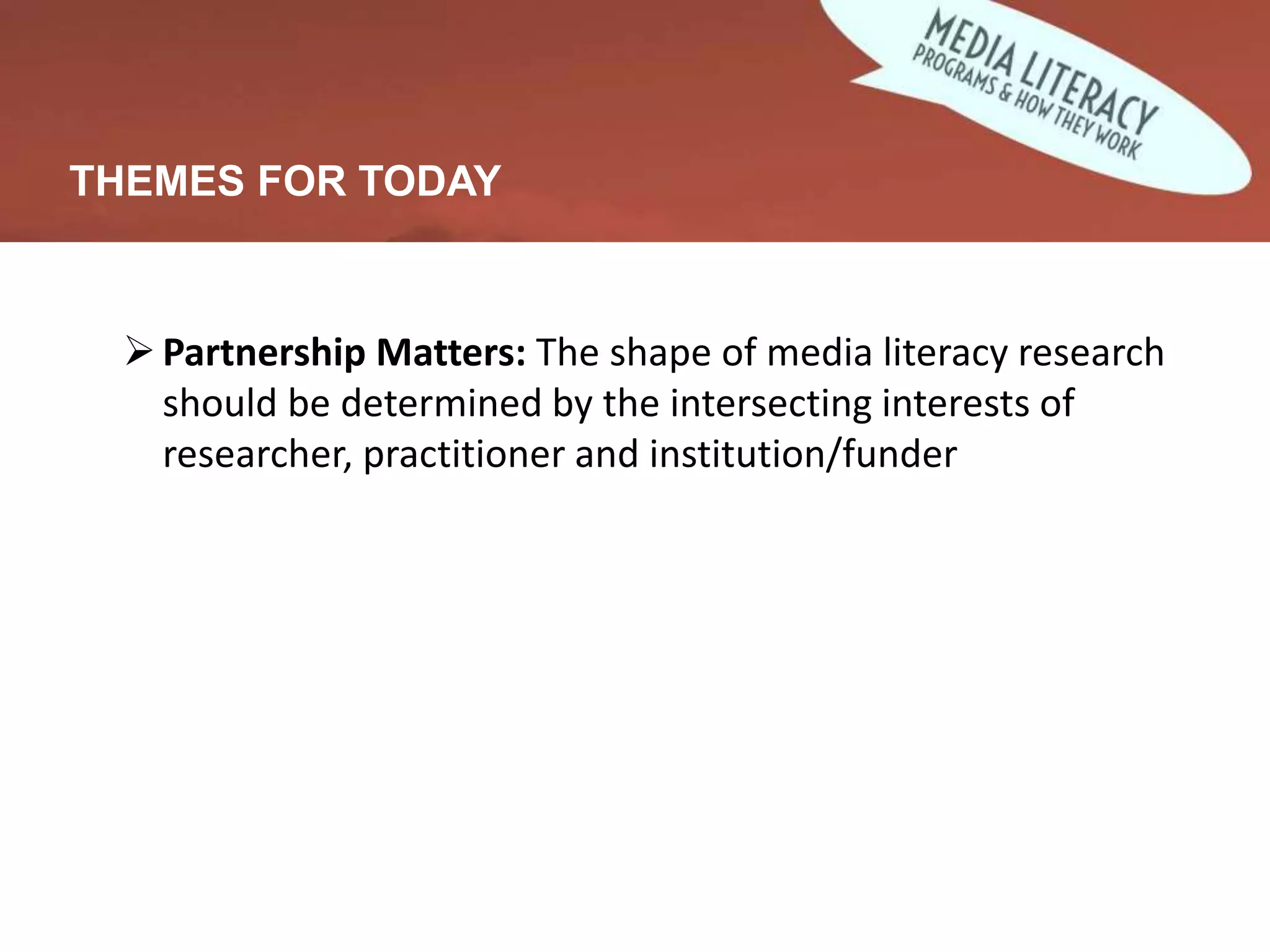 THEMES FOR TODAY
Partnership Matters: The shape of media literacy research
should be determined by the intersecting interests of
researcher, practitioner and institution/funder
 