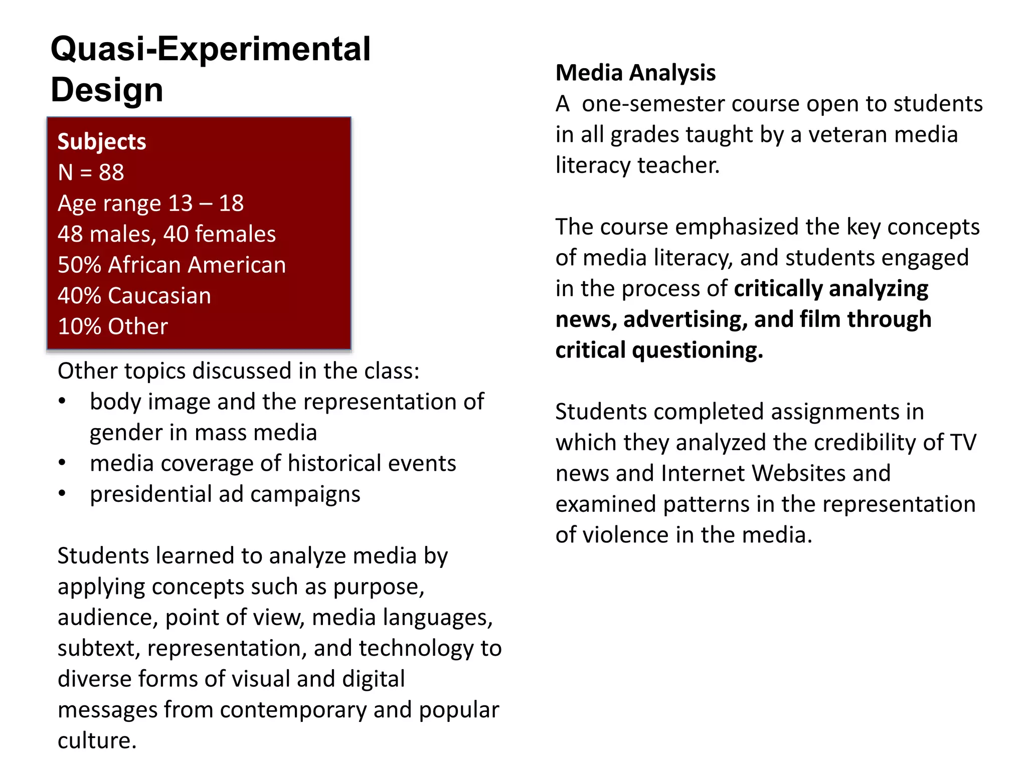 Media Analysis
A one-semester course open to students
in all grades taught by a veteran media
literacy teacher.
The course emphasized the key concepts
of media literacy, and students engaged
in the process of critically analyzing
news, advertising, and film through
critical questioning.
Students completed assignments in
which they analyzed the credibility of TV
news and Internet Websites and
examined patterns in the representation
of violence in the media.
Other topics discussed in the class:
• body image and the representation of
gender in mass media
• media coverage of historical events
• presidential ad campaigns
Students learned to analyze media by
applying concepts such as purpose,
audience, point of view, media languages,
subtext, representation, and technology to
diverse forms of visual and digital
messages from contemporary and popular
culture.
Subjects
N = 88
Age range 13 – 18
48 males, 40 females
50% African American
40% Caucasian
10% Other
Quasi-Experimental
Design
 
