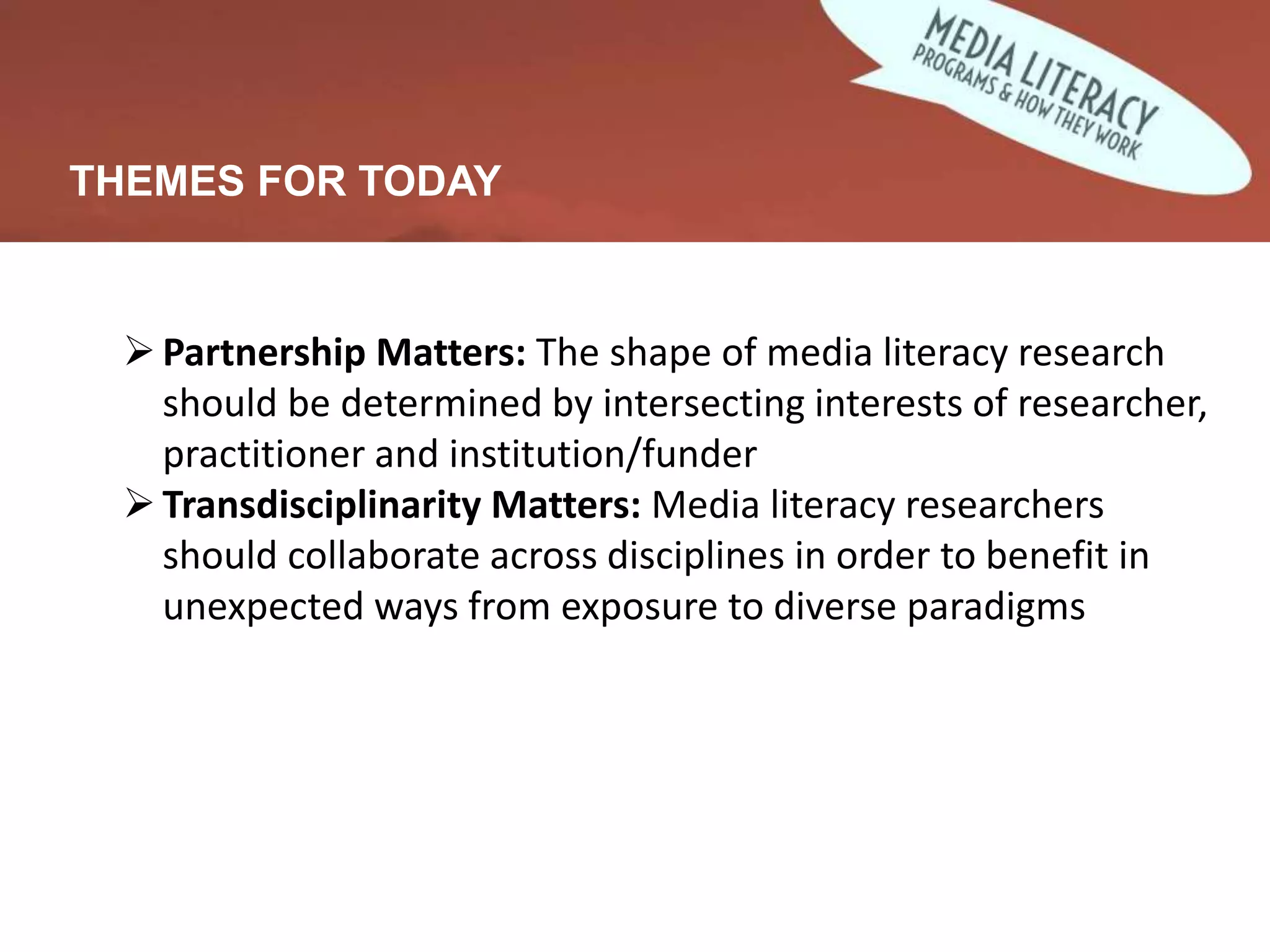 THEMES FOR TODAY
Partnership Matters: The shape of media literacy research
should be determined by intersecting interests of researcher,
practitioner and institution/funder
Transdisciplinarity Matters: Media literacy researchers
should collaborate across disciplines in order to benefit in
unexpected ways from exposure to diverse paradigms
 