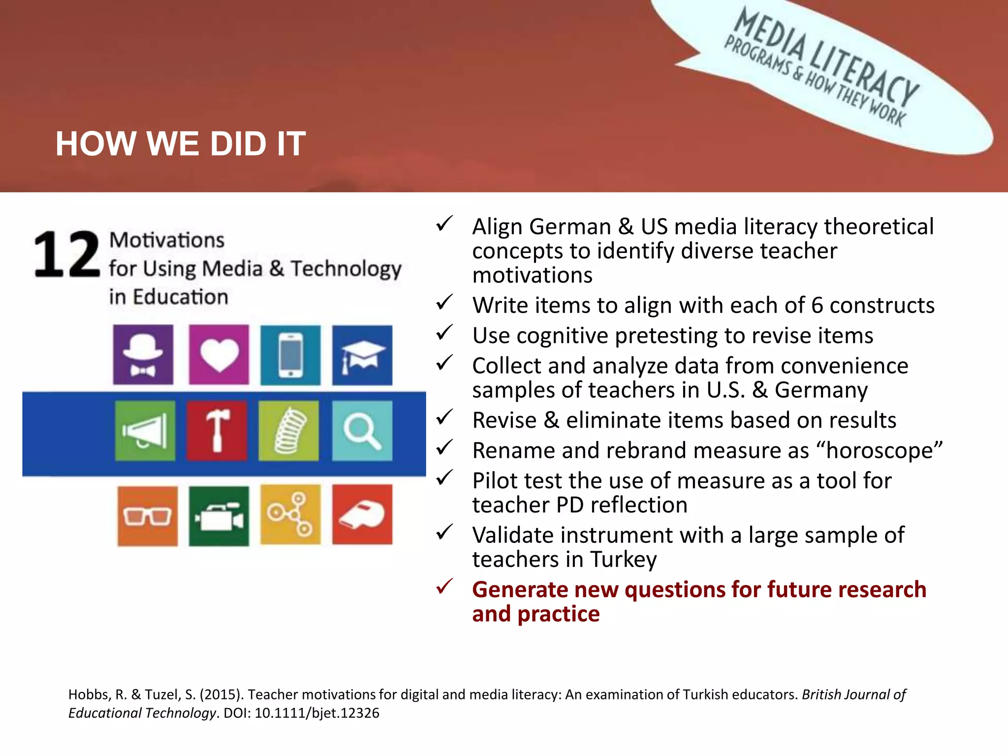 Developing and Validating Measures
 Align German & US media literacy theoretical
concepts to identify diverse teacher
motivations
 Write items to align with each of 6 constructs
 Use cognitive pretesting to revise items
 Collect and analyze data from convenience
samples of teachers in U.S. & Germany
 Revise & eliminate items based on results
 Rename and rebrand measure as “horoscope”
 Pilot test the use of measure as a tool for
teacher PD reflection
 Validate instrument with a large sample of
teachers in Turkey
 Generate new questions for future research
and practice
HOW WE DID IT
Hobbs, R. & Tuzel, S. (2015). Teacher motivations for digital and media literacy: An examination of Turkish educators. British Journal of
Educational Technology. DOI: 10.1111/bjet.12326
 