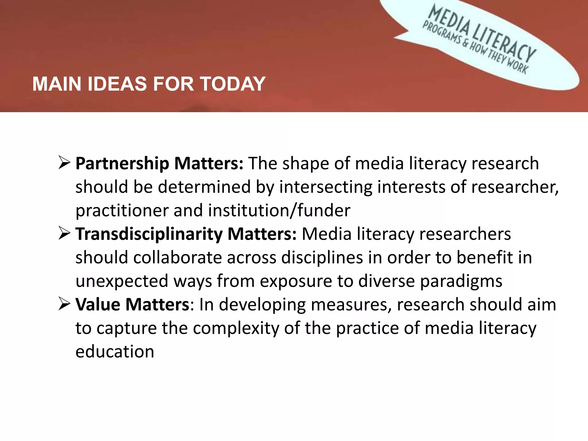 MAIN IDEAS FOR TODAY
Partnership Matters: The shape of media literacy research
should be determined by intersecting interests of researcher,
practitioner and institution/funder
Transdisciplinarity Matters: Media literacy researchers
should collaborate across disciplines in order to benefit in
unexpected ways from exposure to diverse paradigms
Value Matters: In developing measures, research should aim
to capture the complexity of the practice of media literacy
education
 