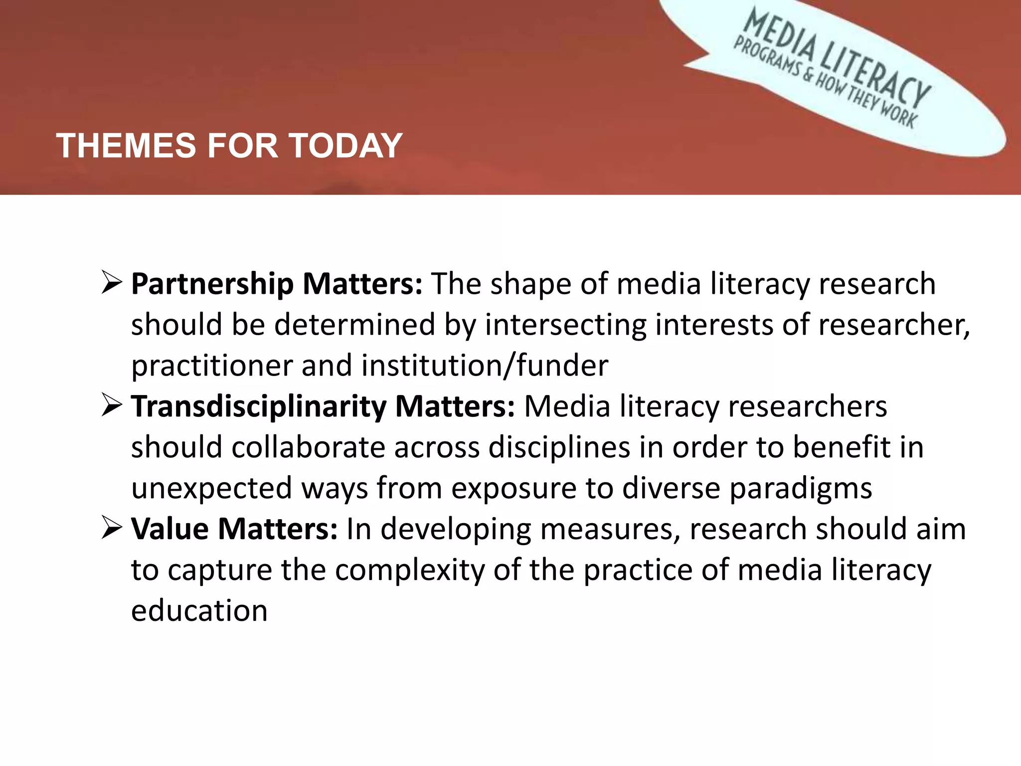 THEMES FOR TODAY
Partnership Matters: The shape of media literacy research
should be determined by intersecting interests of researcher,
practitioner and institution/funder
Transdisciplinarity Matters: Media literacy researchers
should collaborate across disciplines in order to benefit in
unexpected ways from exposure to diverse paradigms
Value Matters: In developing measures, research should aim
to capture the complexity of the practice of media literacy
education
 