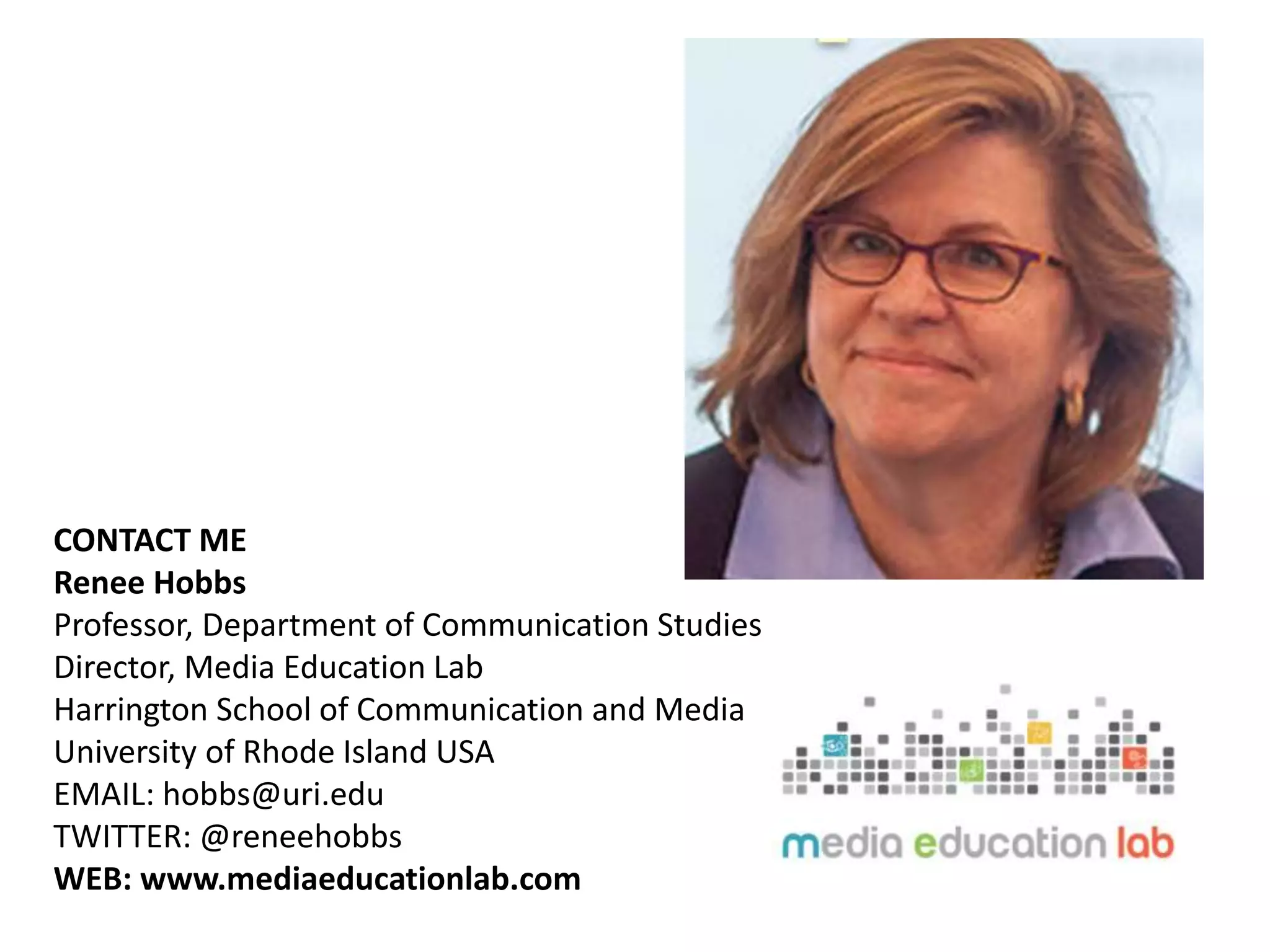 CONTACT ME
Renee Hobbs
Professor, Department of Communication Studies
Director, Media Education Lab
Harrington School of Communication and Media
University of Rhode Island USA
EMAIL: hobbs@uri.edu
TWITTER: @reneehobbs
WEB: www.mediaeducationlab.com
 