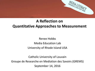 A Reflection on
Quantitative Approaches to Measurement
Renee Hobbs
Media Education Lab
University of Rhode Island USA
Catholic University of Louvain
Groupe de Researche en Mediation des Savoirs (GREMS)
September 14, 2016
 