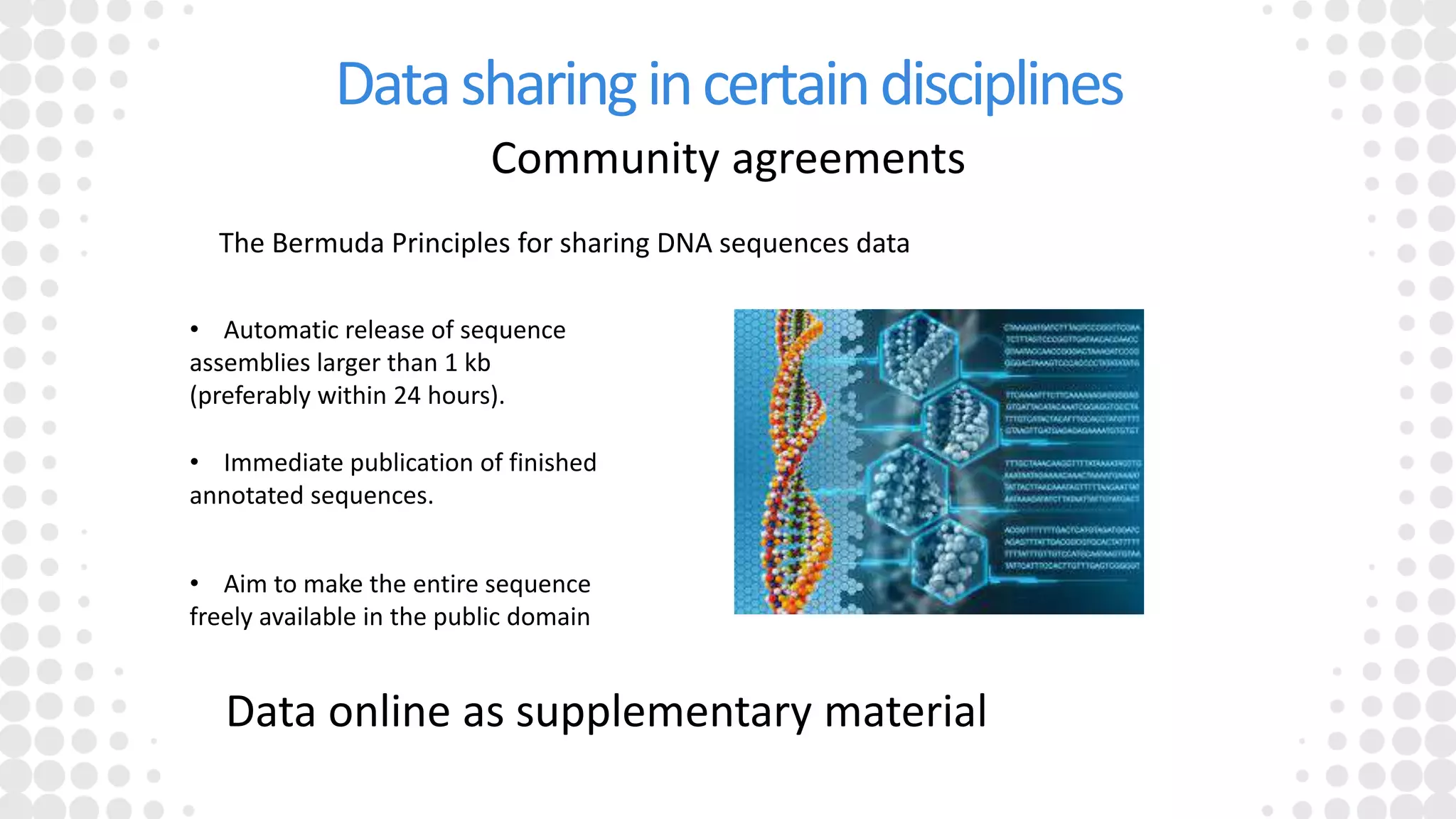 Datasharingincertaindisciplines
Community agreements
The Bermuda Principles for sharing DNA sequences data
• Automatic release of sequence
assemblies larger than 1 kb
(preferably within 24 hours).
• Immediate publication of finished
annotated sequences.
• Aim to make the entire sequence
freely available in the public domain
Data online as supplementary material
 