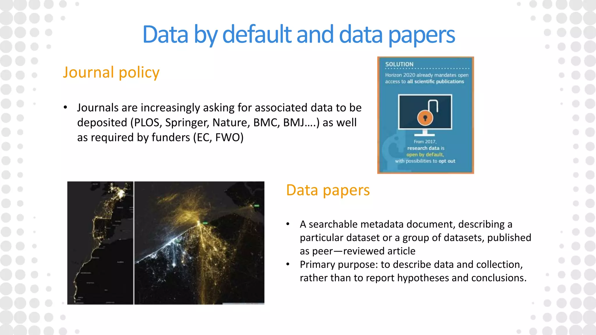 Databydefaultanddatapapers
Data papers
• A searchable metadata document, describing a
particular dataset or a group of datasets, published
as peer—reviewed article
• Primary purpose: to describe data and collection,
rather than to report hypotheses and conclusions.
Journal policy
• Journals are increasingly asking for associated data to be
deposited (PLOS, Springer, Nature, BMC, BMJ….) as well
as required by funders (EC, FWO)
 