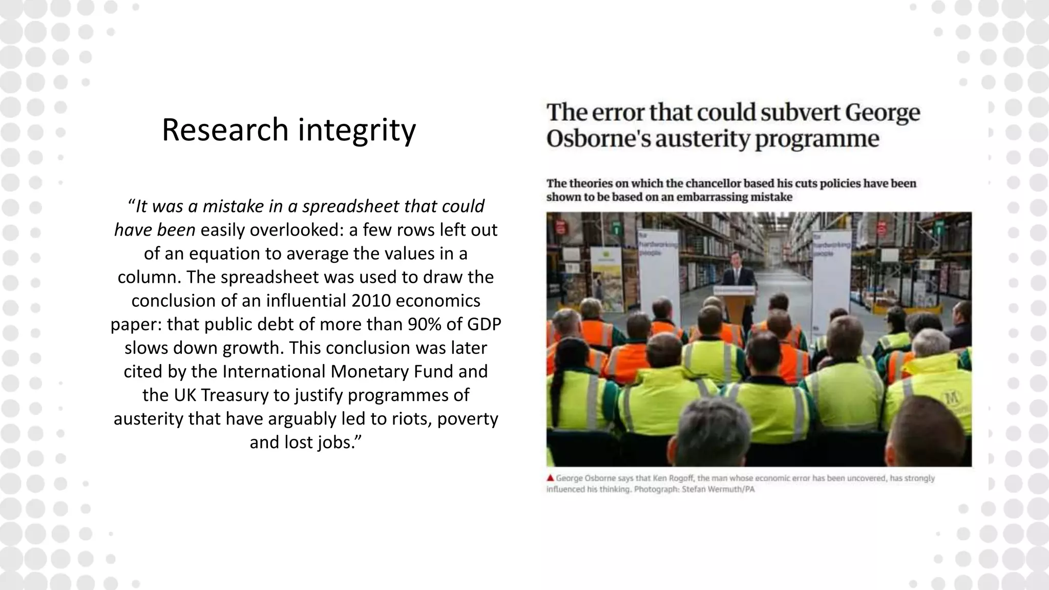 Research integrity
“It was a mistake in a spreadsheet that could
have been easily overlooked: a few rows left out
of an equation to average the values in a
column. The spreadsheet was used to draw the
conclusion of an influential 2010 economics
paper: that public debt of more than 90% of GDP
slows down growth. This conclusion was later
cited by the International Monetary Fund and
the UK Treasury to justify programmes of
austerity that have arguably led to riots, poverty
and lost jobs.”
 