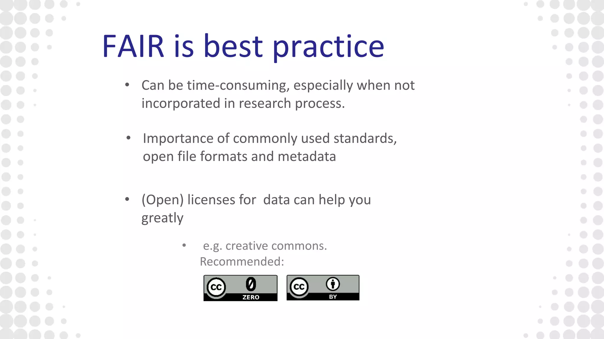 FAIR is best practice
• (Open) licenses for data can help you
greatly
• Can be time-consuming, especially when not
incorporated in research process.
• Importance of commonly used standards,
open file formats and metadata
• e.g. creative commons.
Recommended:
 