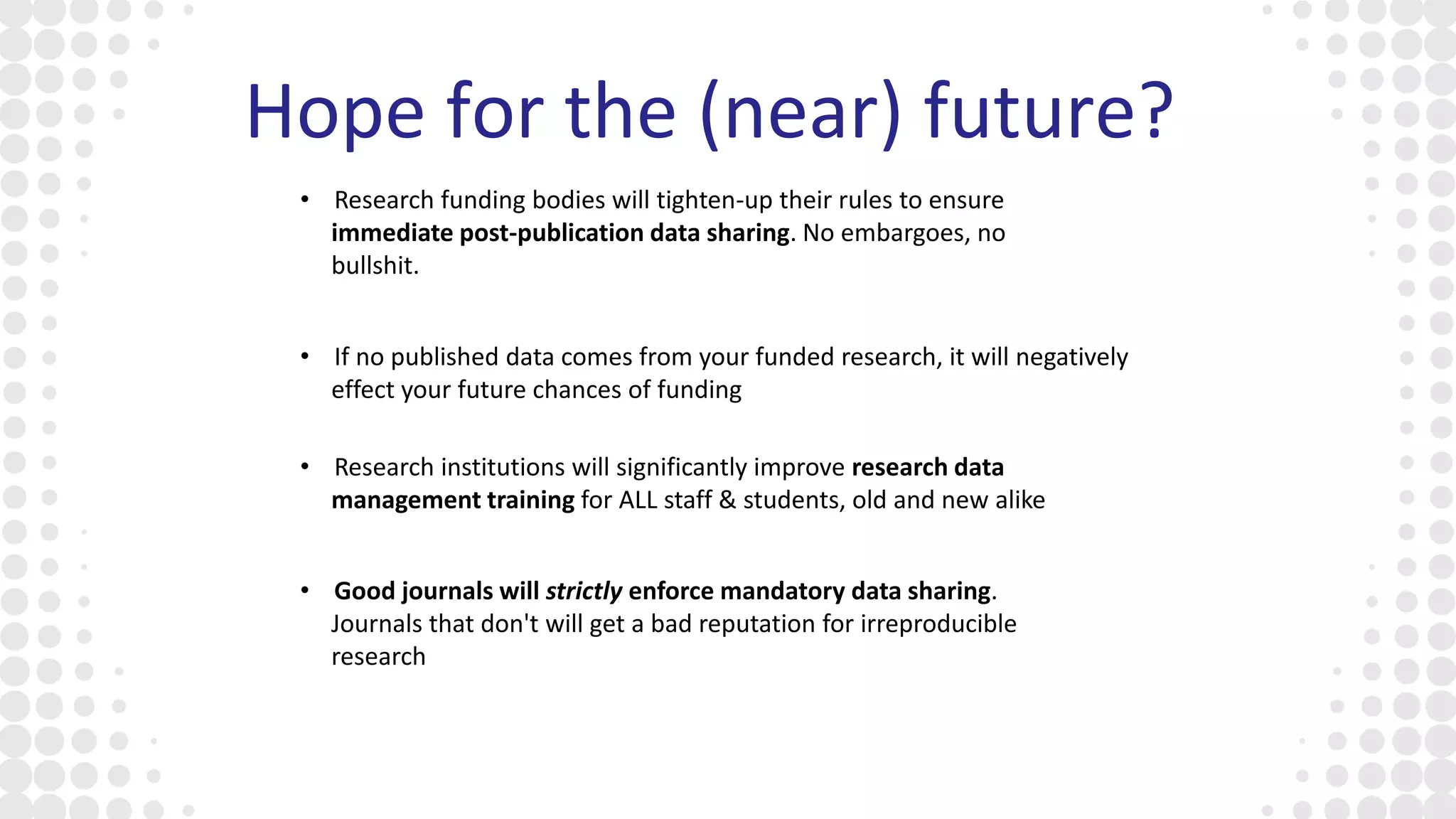Hope for the (near) future?
• Research institutions will significantly improve research data
management training for ALL staff & students, old and new alike
• Research funding bodies will tighten-up their rules to ensure
immediate post-publication data sharing. No embargoes, no
bullshit.
• If no published data comes from your funded research, it will negatively
effect your future chances of funding
• Good journals will strictly enforce mandatory data sharing.
Journals that don't will get a bad reputation for irreproducible
research
 