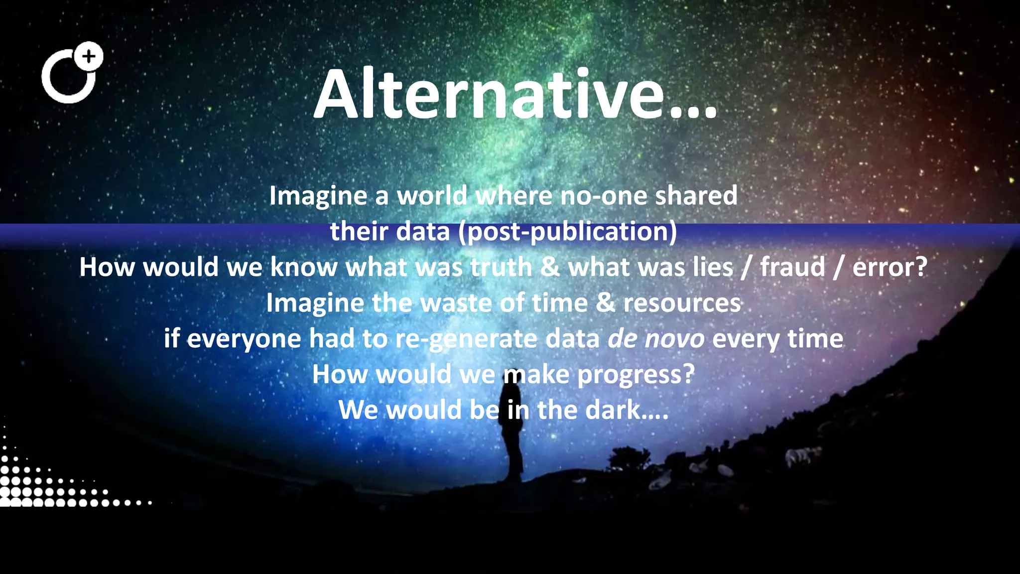 @openaire_eu
Alternative…
Imagine a world where no-one shared
their data (post-publication)
How would we know what was truth & what was lies / fraud / error?
Imagine the waste of time & resources
if everyone had to re-generate data de novo every time
How would we make progress?
We would be in the dark….
 