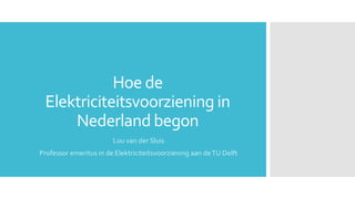 Hoe de
Elektriciteitsvoorziening in
Nederland begon
Lou van der Sluis
Professor emeritus in de Elektriciteitsvoorziening aan deTU Delft
 