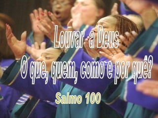 Louvar  a Deus O que, quem, como e por quê? Salmo 100 