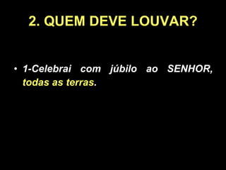 2. QUEM DEVE LOUVAR? 1-Celebrai com júbilo ao SENHOR,  todas as terras . 