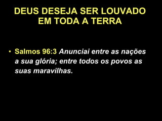 DEUS DESEJA SER LOUVADO EM TODA A TERRA Salmos 96:3   Anunciai entre as nações a sua glória; entre todos os povos as suas maravilhas.  