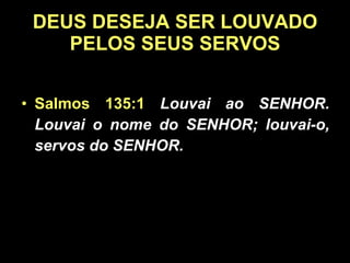 DEUS DESEJA SER LOUVADO PELOS SEUS SERVOS Salmos 135:1   Louvai ao SENHOR. Louvai o nome do SENHOR; louvai-o, servos do SENHOR.  