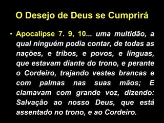 O Desejo de Deus se Cumprirá Apocalipse 7. 9, 10 ... uma multidão, a qual ninguém podia contar, de todas as nações, e tribos, e povos, e línguas, que estavam diante do trono, e perante o Cordeiro, trajando vestes brancas e com palmas nas suas mãos; E clamavam com grande voz, dizendo: Salvação ao nosso Deus, que está assentado no trono, e ao Cordeiro. 
