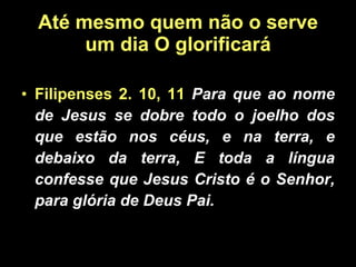 Até mesmo quem não o serve um dia O glorificará Filipenses 2. 10, 11  Para que ao nome de Jesus se dobre todo o joelho dos que estão nos céus, e na terra, e debaixo da terra, E toda a língua confesse que Jesus Cristo é o Senhor, para glória de Deus Pai. 