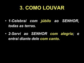 3. COMO LOUVAR 1-Celebrai com  júbilo  ao SENHOR, todas as terras. 2-Servi ao SENHOR  com alegria ; e entrai diante dele  com canto . 