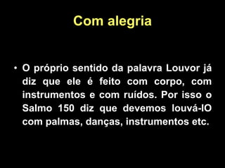 Com alegria O próprio sentido da palavra Louvor já diz que ele é feito com corpo, com instrumentos e com ruídos. Por isso o Salmo 150 diz que devemos louvá-lO com palmas, danças, instrumentos etc. 
