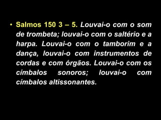 Salmos 150 3 – 5.  Louvai-o com o som de trombeta; louvai-o com o saltério e a harpa. Louvai-o com o tamborim e a dança, louvai-o com instrumentos de cordas e com órgãos. Louvai-o com os címbalos sonoros; louvai-o com címbalos altissonantes. 