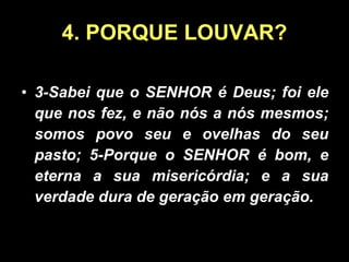 4. PORQUE LOUVAR? 3-Sabei que o SENHOR é Deus; foi ele que nos fez, e não nós a nós mesmos; somos povo seu e ovelhas do seu pasto; 5-Porque o SENHOR é bom, e eterna a sua misericórdia; e a sua verdade dura de geração em geração. 
