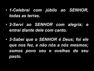 1-Celebrai com júbilo ao SENHOR, todas as terras. 2-Servi ao SENHOR com alegria; e entrai diante dele com canto. 3-Sabei que o SENHOR é Deus; foi ele que nos fez, e não nós a nós mesmos; somos povo seu e ovelhas do seu pasto. 