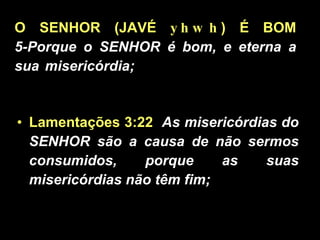 O SENHOR (JAVÉ  yhwh ) É BOM 5-Porque o SENHOR é bom, e eterna a sua misericórdia; ......................................... Lamentações 3:22   As misericórdias do SENHOR são a causa de não sermos consumidos, porque as suas misericórdias não têm fim;  