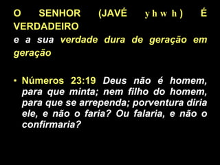 O SENHOR (JAVÉ  yhwh ) É VERDADEIRO   e a sua  verdade dura de geração em geração Números 23:19   Deus não é homem, para que minta; nem filho do homem, para que se arrependa; porventura diria ele, e não o faria? Ou falaria, e não o confirmaria?  
