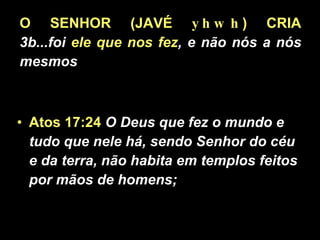 O SENHOR (JAVÉ  yhwh ) CRIA 3b...foi  ele que nos fez , e não nós a nós mesmos Atos 17:24   O Deus que fez o mundo e tudo que nele há, sendo Senhor do céu e da terra, não habita em templos feitos por mãos de homens;  