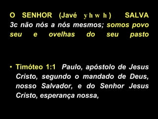 O SENHOR (Javé  yhwh )  SALVA 3c não nós a nós mesmos;  somos povo seu e ovelhas do seu pasto Timóteo 1:1   Paulo, apóstolo de Jesus Cristo, segundo o mandado de Deus, nosso Salvador, e do Senhor Jesus Cristo, esperança nossa,  